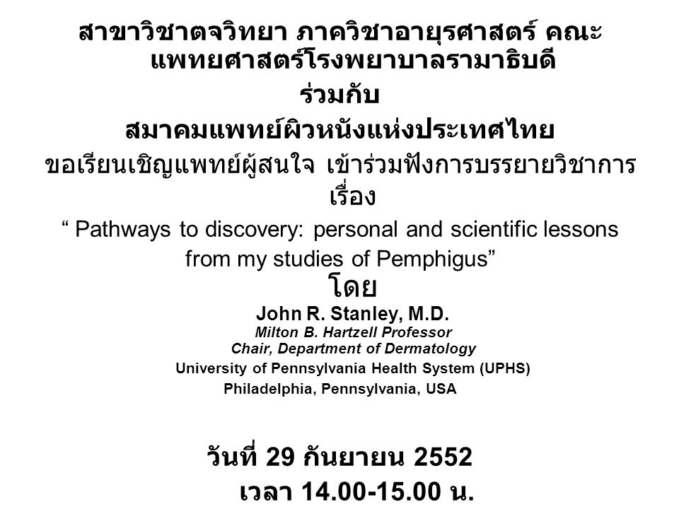 สาขาวิชาตจวิทยา ภาควิชาอายุรศาสตร์ คณะ แพทยศาสตร์โรงพยาบาลรามาธิบดี ร่วมกับ สมาคมแพทย์ผิวหนังแห่งประเทศไทย ขอเรียนเชิญแพทย์ผู้สนใจ เข้าร่วมฟังการบรรยายวิชาการ เรื่อง Pathways to discovery: personal and scientific lessons from my studies of Pemphigus โดย John R.