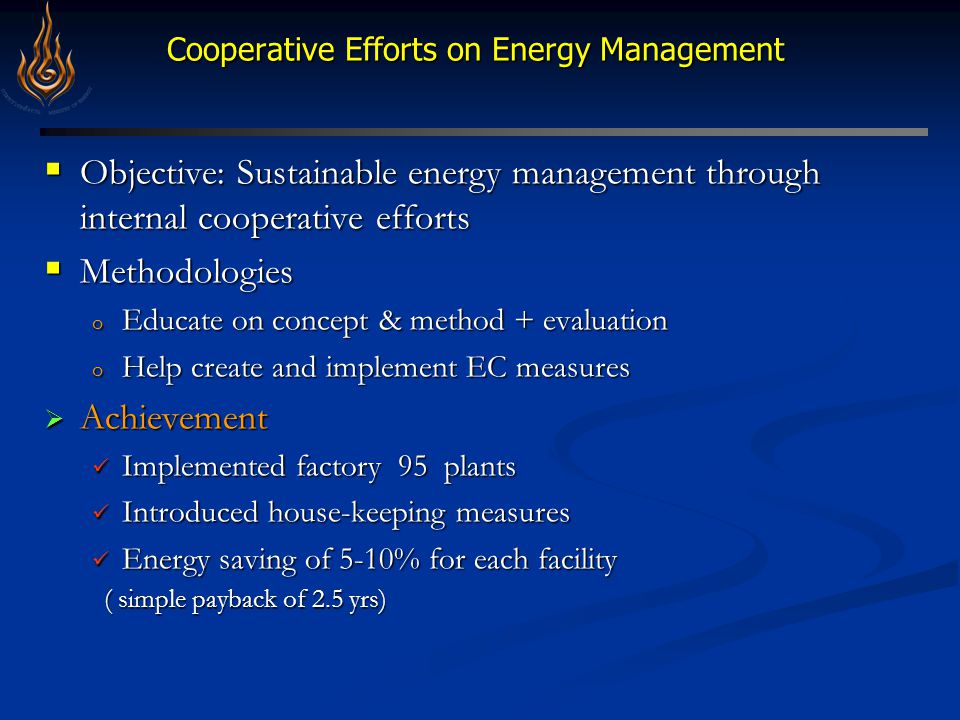 Cooperative Efforts on Energy Management Cooperative Efforts on Energy Management  Objective: Sustainable energy management through internal cooperative efforts  Methodologies o Educate on concept & method + evaluation o Help create and implement EC measures  Achievement Implemented factory 95 plants Implemented factory 95 plants Introduced house-keeping measures Introduced house-keeping measures Energy saving of 5-10% for each facility Energy saving of 5-10% for each facility ( simple payback of 2.5 yrs) ( simple payback of 2.5 yrs)