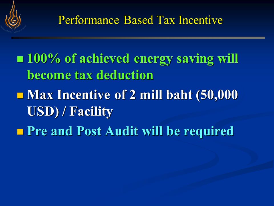 Performance Based Tax Incentive 100% of achieved energy saving will become tax deduction 100% of achieved energy saving will become tax deduction Max Incentive of 2 mill baht (50,000 USD) / Facility Max Incentive of 2 mill baht (50,000 USD) / Facility Pre and Post Audit will be required Pre and Post Audit will be required