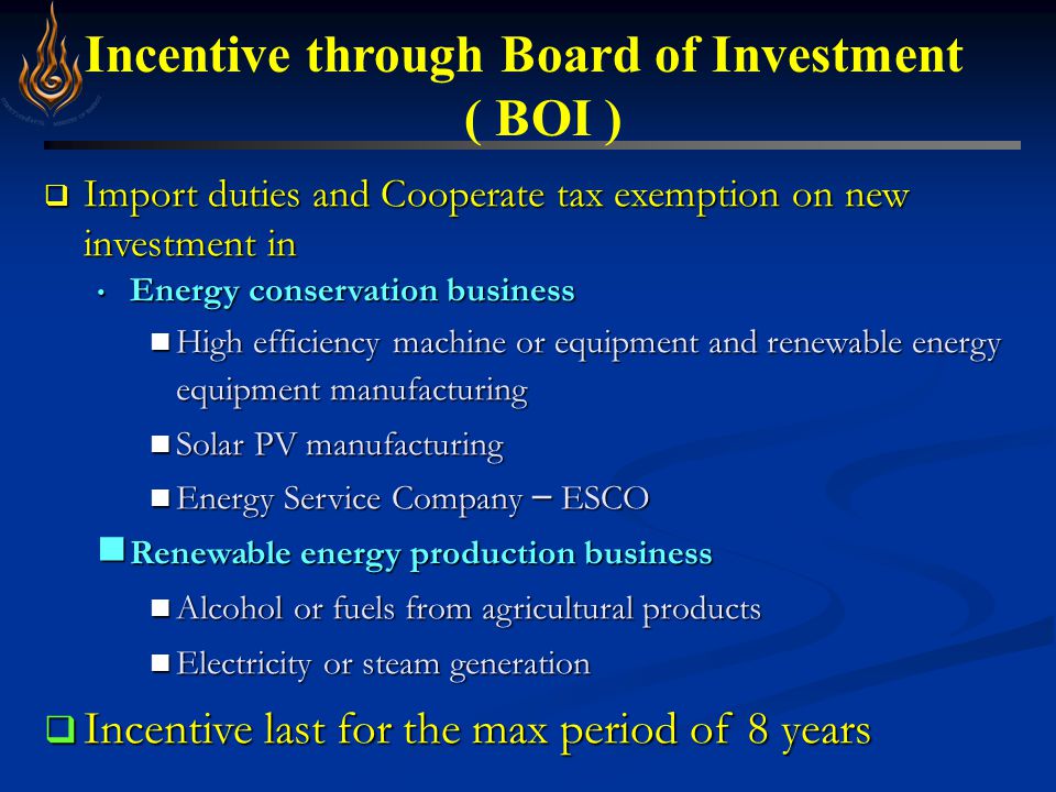 Incentive through Board of Investment ( BOI )  Import duties and Cooperate tax exemption on new investment in Energy conservation business Energy conservation business High efficiency machine or equipment and renewable energy equipment manufacturing High efficiency machine or equipment and renewable energy equipment manufacturing Solar PV manufacturing Solar PV manufacturing Energy Service Company – ESCO Energy Service Company – ESCO Renewable energy production business Renewable energy production business Alcohol or fuels from agricultural products Alcohol or fuels from agricultural products Electricity or steam generation Electricity or steam generation  Incentive last for the max period of 8 years