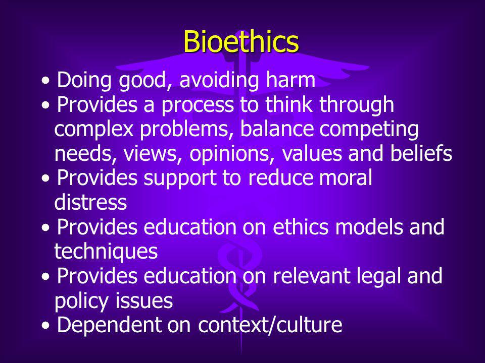 Bioethics Doing good, avoiding harm Provides a process to think through complex problems, balance competing needs, views, opinions, values and beliefs Provides support to reduce moral distress Provides education on ethics models and techniques Provides education on relevant legal and policy issues Dependent on context/culture