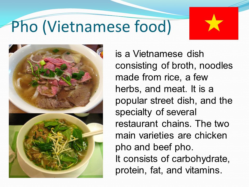 Pho (Vietnamese food) is a Vietnamese dish consisting of broth, noodles made from rice, a few herbs, and meat.