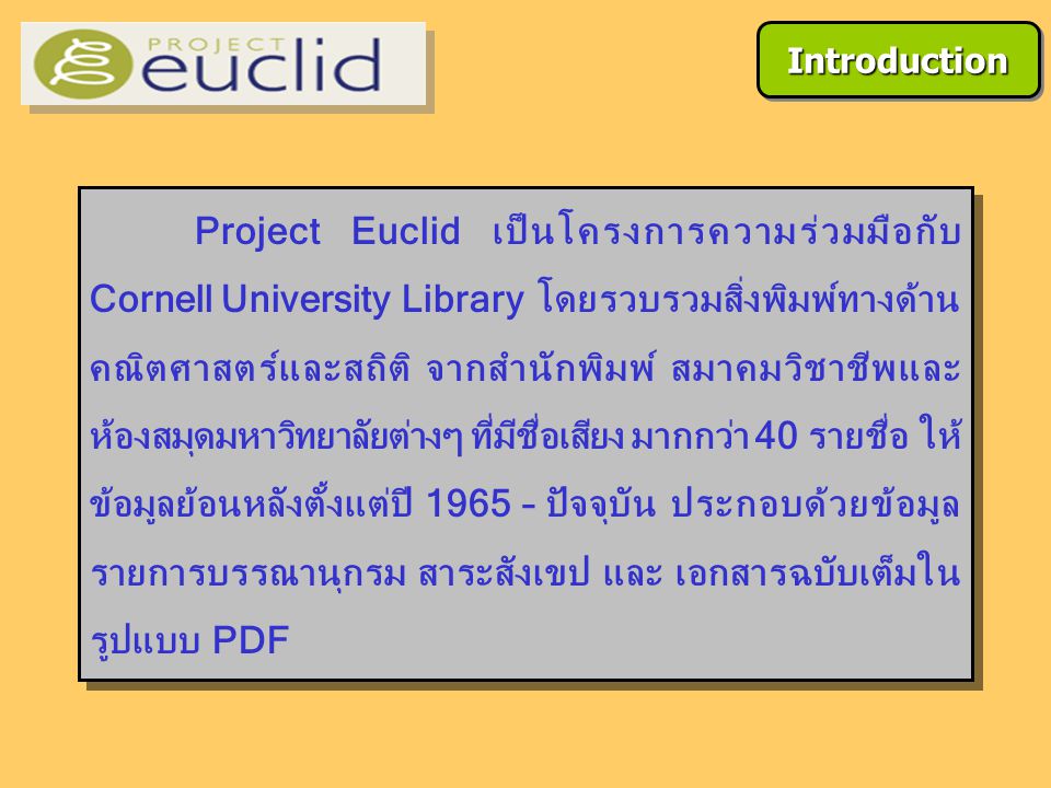 Project Euclid เป็นโครงการความร่วมมือกับ Cornell University Library โดยรวบรวมสิ่งพิมพ์ทางด้าน คณิตศาสตร์และสถิติ จากสำนักพิมพ์ สมาคมวิชาชีพและ ห้องสมุดมหาวิทยาลัยต่างๆ ที่มีชื่อเสียง มากกว่า 40 รายชื่อ ให้ ข้อมูลย้อนหลังตั้งแต่ปี 1965 – ปัจจุบัน ประกอบด้วยข้อมูล รายการบรรณานุกรม สาระสังเขป และ เอกสารฉบับเต็มใน รูปแบบ PDF IntroductionIntroduction