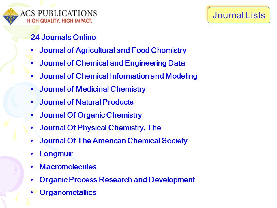 24 Journals Online Journal of Agricultural and Food Chemistry Journal of Chemical and Engineering Data Journal of Chemical Information and Modeling Journal of Medicinal Chemistry Journal of Natural Products Journal Of Organic Chemistry Journal Of Physical Chemistry, The Journal Of The American Chemical Society Longmuir Macromolecules Organic Process Research and Development Organometallics Journal Lists