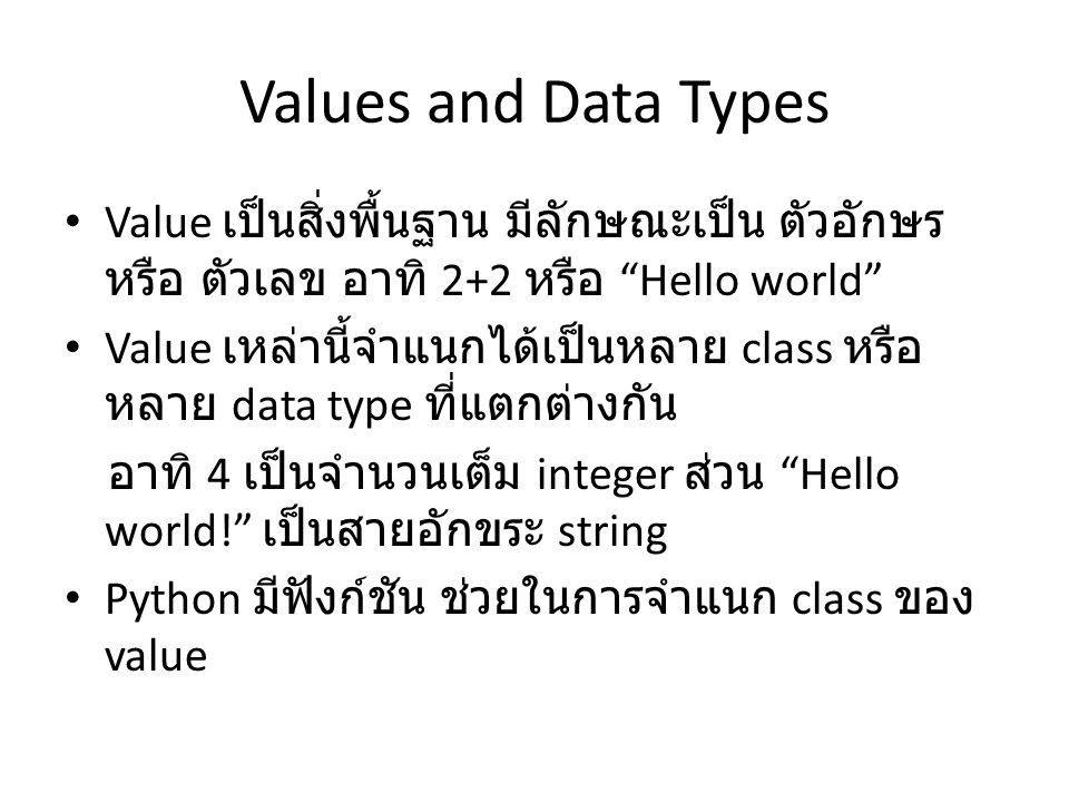 Values and Data Types Value เป็นสิ่งพื้นฐาน มีลักษณะเป็น ตัวอักษร หรือ ตัวเลข อาทิ 2+2 หรือ Hello world Value เหล่านี้จำแนกได้เป็นหลาย class หรือ หลาย data type ที่แตกต่างกัน อาทิ 4 เป็นจำนวนเต็ม integer ส่วน Hello world! เป็นสายอักขระ string Python มีฟังก์ชัน ช่วยในการจำแนก class ของ value