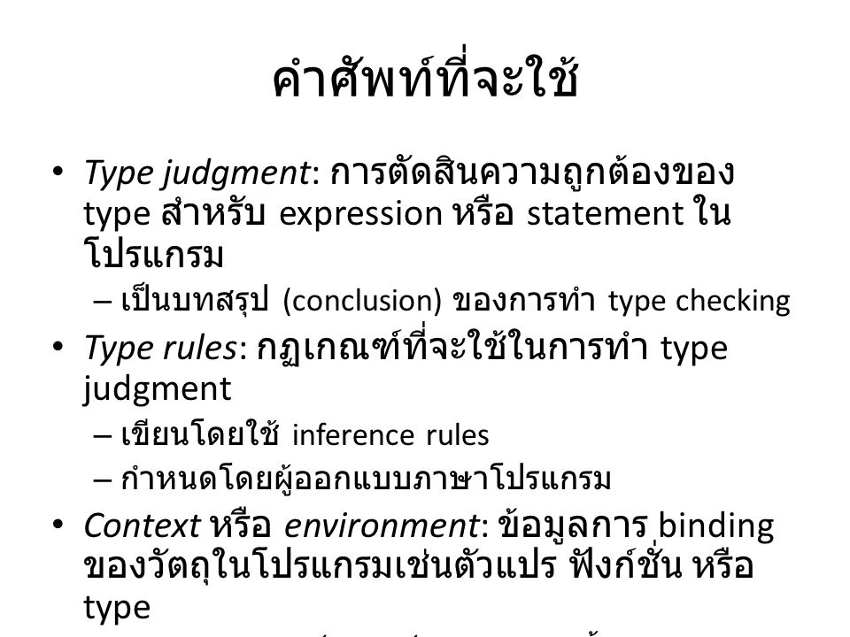 คำศัพท์ที่จะใช้ Type judgment: การตัดสินความถูกต้องของ type สำหรับ expression หรือ statement ใน โปรแกรม – เป็นบทสรุป (conclusion) ของการทำ type checking Type rules: กฏเกณฑ์ที่จะใช้ในการทำ type judgment – เขียนโดยใช้ inference rules – กำหนดโดยผู้ออกแบบภาษาโปรแกรม Context หรือ environment: ข้อมูลการ binding ของวัตถุในโปรแกรมเช่นตัวแปร ฟังก์ชั่น หรือ type – Symbol table เป็นตัวเก็บข้อมูลพวกนี้