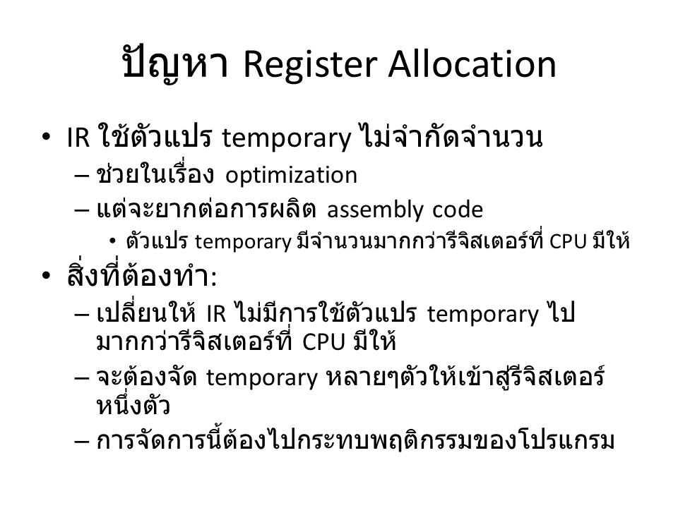 ปัญหา Register Allocation IR ใช้ตัวแปร temporary ไม่จำกัดจำนวน – ช่วยในเรื่อง optimization – แต่จะยากต่อการผลิต assembly code ตัวแปร temporary มีจำนวนมากกว่ารีจิสเตอร์ที่ CPU มีให้ สิ่งที่ต้องทำ : – เปลี่ยนให้ IR ไม่มีการใช้ตัวแปร temporary ไป มากกว่ารีจิสเตอร์ที่ CPU มีให้ – จะต้องจัด temporary หลายๆตัวให้เข้าสู่รีจิสเตอร์ หนึ่งตัว – การจัดการนี้ต้องไปกระทบพฤติกรรมของโปรแกรม