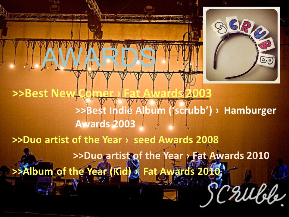 AWARDS >>Best New Comer › Fat Awards 2003 >>Best Indie Album (‘scrubb’) › Hamburger Awards 2003 >>Duo artist of the Year › seed Awards 2008 >>Duo artist of the Year › Fat Awards 2010 >>Album of the Year (Kid) › Fat Awards 2010