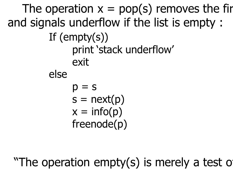 The operation x = pop(s) removes the first node from a nonempty list and signals underflow if the list is empty : If (empty(s)) print ‘stack underflow’ exit else p = s s = next(p) x = info(p) freenode(p) The operation empty(s) is merely a test of whether s equals null