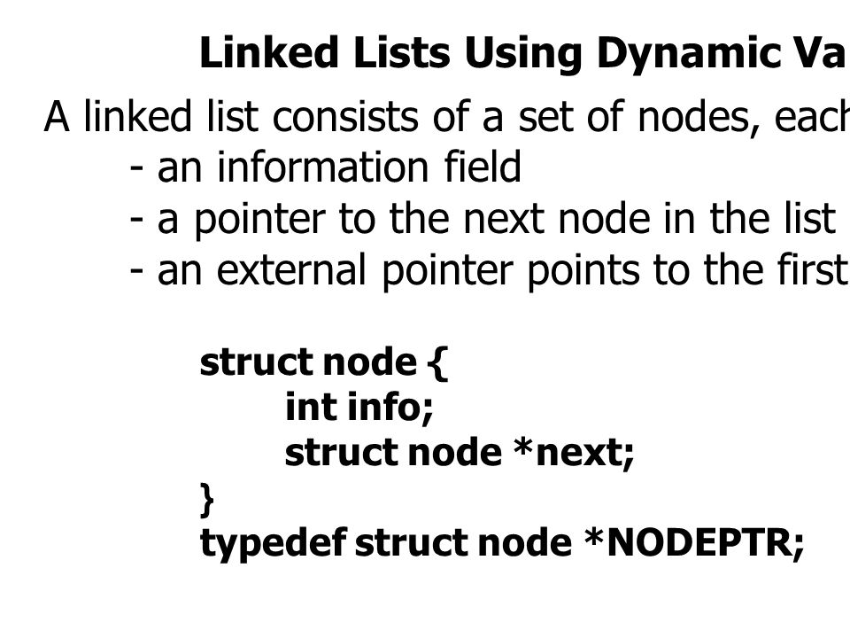 Linked Lists Using Dynamic Variables A linked list consists of a set of nodes, each of which has two fields : - an information field - a pointer to the next node in the list - an external pointer points to the first node in the list struct node { int info; struct node *next; } typedef struct node *NODEPTR;
