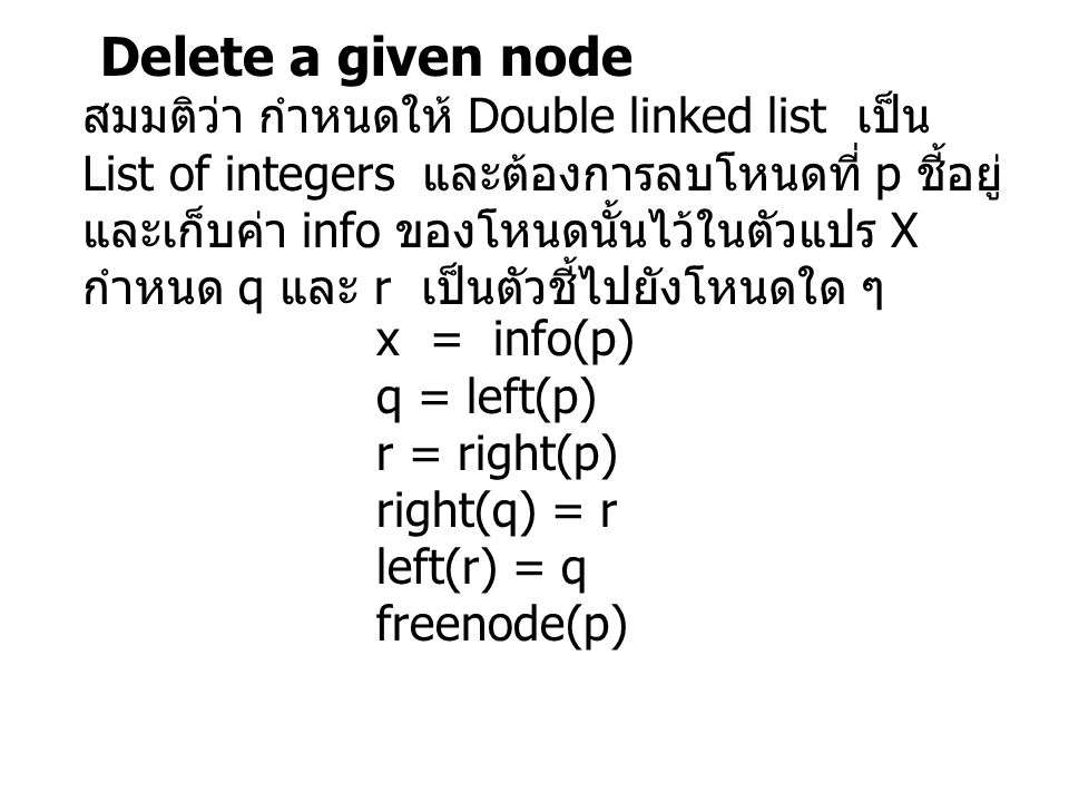 Delete a given node สมมติว่า กำหนดให้ Double linked list เป็น List of integers และต้องการลบโหนดที่ p ชี้อยู่ และเก็บค่า info ของโหนดนั้นไว้ในตัวแปร X กำหนด q และ r เป็นตัวชี้ไปยังโหนดใด ๆ x = info(p) q = left(p) r = right(p) right(q) = r left(r) = q freenode(p)