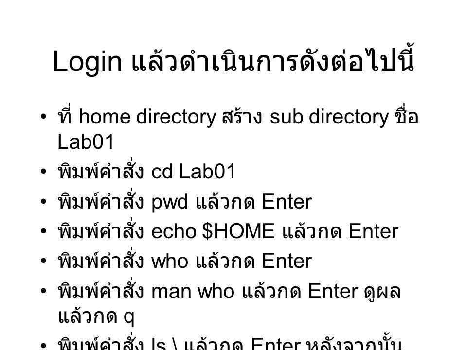 Login แล้วดำเนินการดังต่อไปนี้ ที่ home directory สร้าง sub directory ชื่อ Lab01 พิมพ์คำสั่ง cd Lab01 พิมพ์คำสั่ง pwd แล้วกด Enter พิมพ์คำสั่ง echo $HOME แล้วกด Enter พิมพ์คำสั่ง who แล้วกด Enter พิมพ์คำสั่ง man who แล้วกด Enter ดูผล แล้วกด q พิมพ์คำสั่ง ls \ แล้วกด Enter หลังจากนั้น พิมพ์ public_html แล้วกด Enter