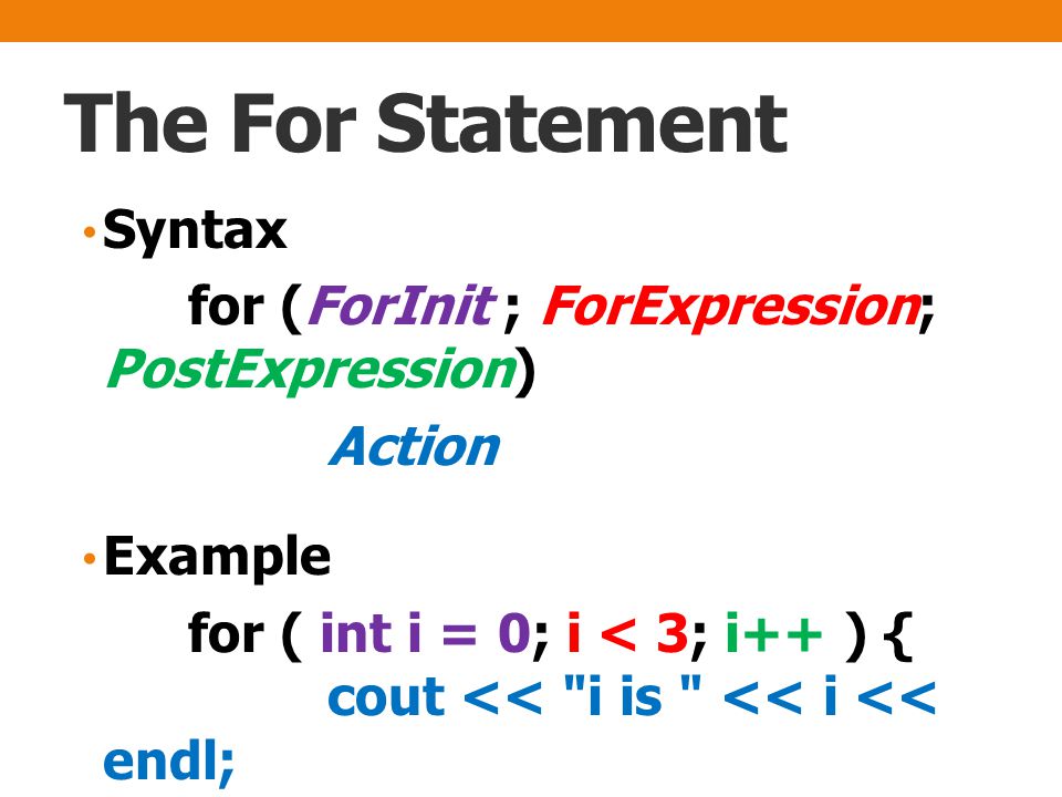 The For Statement Syntax for (ForInit ; ForExpression; PostExpression) Action Example for ( int i = 0; i < 3; i++ ) { cout << i is << i << endl; }