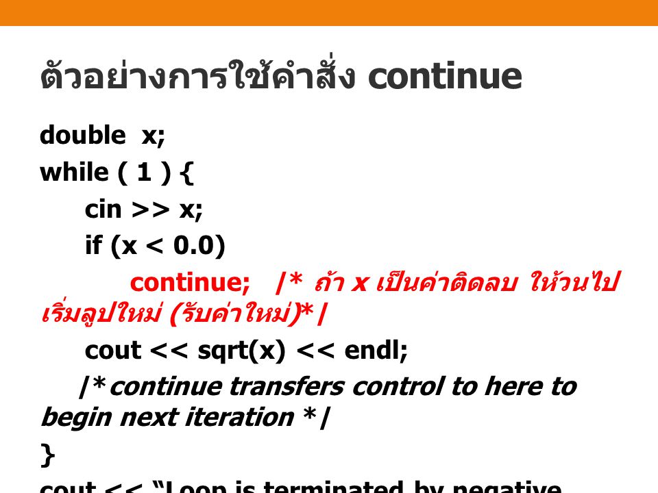 ตัวอย่างการใช้คำสั่ง continue double x; while ( 1 ) { cin >> x; if (x < 0.0) continue; /* ถ้า x เป็นค่าติดลบ ให้วนไป เริ่มลูปใหม่ ( รับค่าใหม่ )*/ cout << sqrt(x) << endl; /*continue transfers control to here to begin next iteration */ } cout << Loop is terminated by negative input << endl;