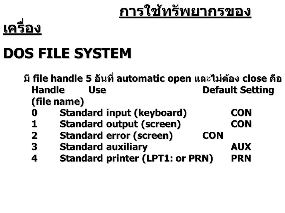 การใช้ทรัพยากรของ เครื่อง การใช้ทรัพยากรของ เครื่อง DOS FILE SYSTEM มี file handle 5 อันที่ automatic open และไม่ต้อง close คือ HandleUseDefault Setting (file name) 0Standard input (keyboard)CON 1Standard output (screen)CON 2Standard error (screen)CON 3Standard auxiliaryAUX 4Standard printer (LPT1: or PRN)PRN