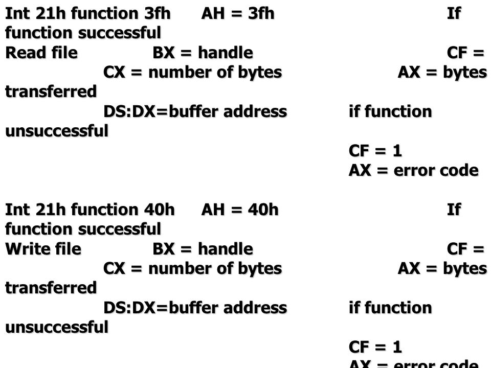Int 21h function 3fhAH = 3fhIf function successful Read fileBX = handleCF = 0 CX = number of bytesAX = bytes transferred DS:DX=buffer addressif function unsuccessful CF = 1 AX = error code Int 21h function 40hAH = 40hIf function successful Write fileBX = handleCF = 0 CX = number of bytesAX = bytes transferred DS:DX=buffer addressif function unsuccessful CF = 1 AX = error code
