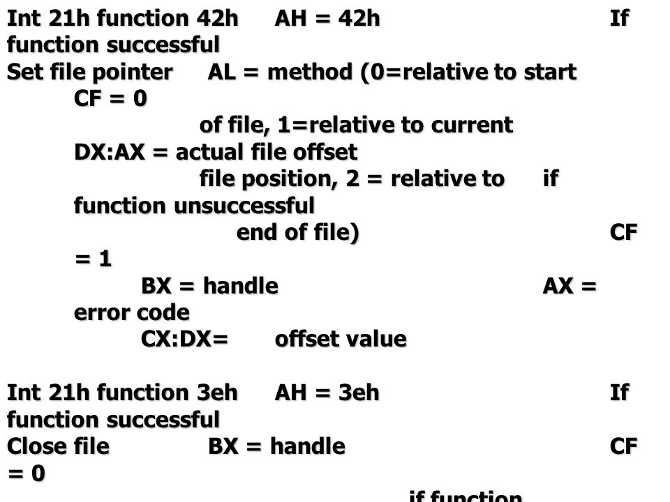 Int 21h function 42hAH = 42hIf function successful Set file pointerAL = method (0=relative to start CF = 0 of file, 1=relative to current DX:AX = actual file offset of file, 1=relative to current DX:AX = actual file offset file position, 2 = relative toif function unsuccessful file position, 2 = relative toif function unsuccessful end of file)CF = 1 end of file)CF = 1 BX = handle AX = error code CX:DX=offset value Int 21h function 3ehAH = 3ehIf function successful Close fileBX = handleCF = 0 if function unsuccessful CF = 1 AX = error code