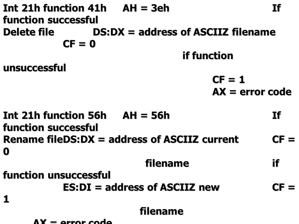 Int 21h function 41hAH = 3ehIf function successful Delete fileDS:DX = address of ASCIIZ filename CF = 0 if function unsuccessful CF = 1 AX = error code Int 21h function 56hAH = 56hIf function successful Rename fileDS:DX = address of ASCIIZ currentCF = 0 filenameif function unsuccessful filenameif function unsuccessful ES:DI = address of ASCIIZ newCF = 1 filename AX = error code filename AX = error code