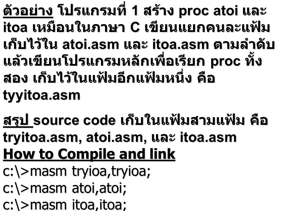 ตัวอย่าง โปรแกรมที่ 1 สร้าง proc atoi และ itoa เหมือนในภาษา C เขียนแยกคนละแฟ้ม เก็บไว้ใน atoi.asm และ itoa.asm ตามลำดับ แล้วเขียนโปรแกรมหลักเพื่อเรียก proc ทั้ง สอง เก็บไว้ในแฟ้มอีกแฟ้มหนึ่ง คือ tyyitoa.asm สรุป source code เก็บในแฟ้มสามแฟ้ม คือ tryitoa.asm, atoi.asm, และ itoa.asm How to Compile and link c:\>masm tryioa,tryioa; c:\>masm atoi,atoi; c:\>masm itoa,itoa; c:\>link tryioa+atoi+itoa,tryioa;