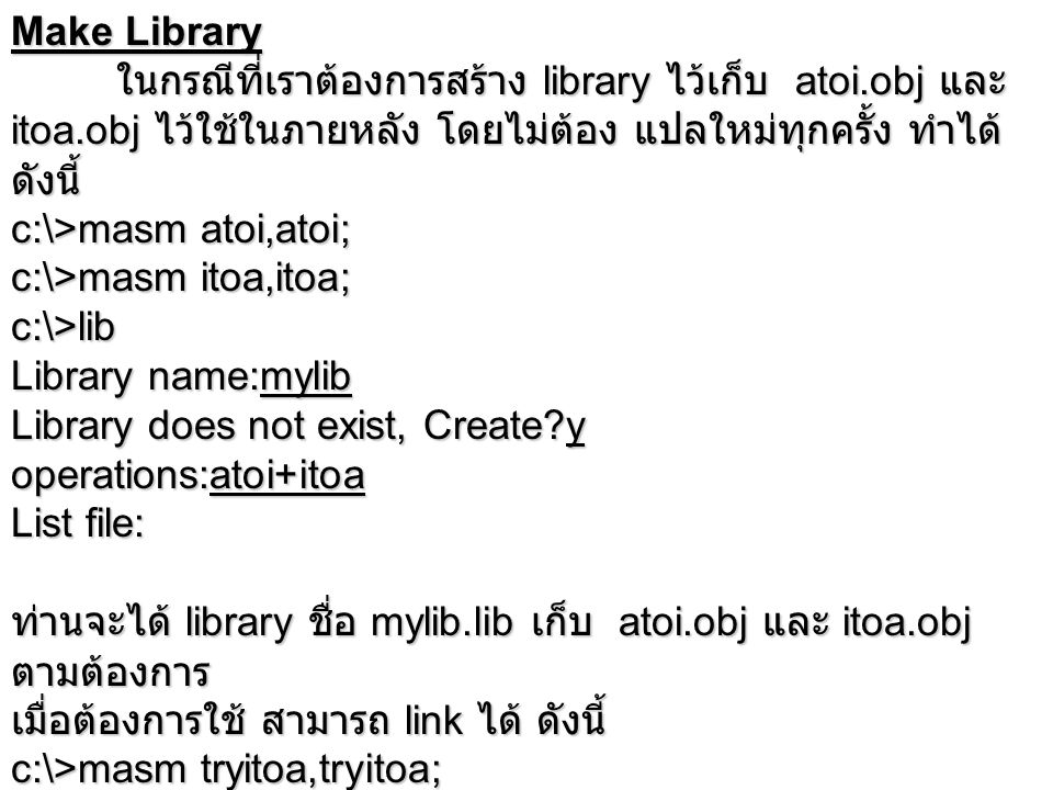 Make Library ในกรณีที่เราต้องการสร้าง library ไว้เก็บ atoi.obj และ itoa.obj ไว้ใช้ในภายหลัง โดยไม่ต้อง แปลใหม่ทุกครั้ง ทำได้ ดังนี้ c:\>masm atoi,atoi; c:\>masm itoa,itoa; c:\>lib Library name:mylib Library does not exist, Create y operations:atoi+itoa List file: ท่านจะได้ library ชื่อ mylib.lib เก็บ atoi.obj และ itoa.obj ตามต้องการ เมื่อต้องการใช้ สามารถ link ได้ ดังนี้ c:\>masm tryitoa,tryitoa; c:\>link tryitoa,tryitoa,,mylib;