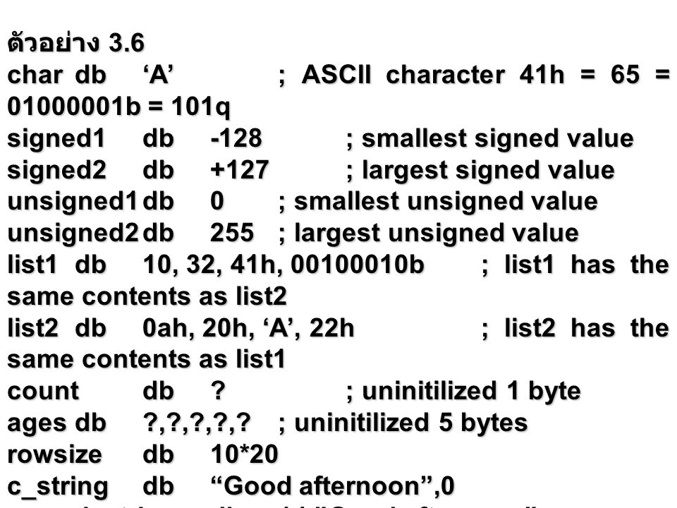 ตัวอย่าง 3.6 chardb‘A’; ASCII character 41h = 65 = b = 101q signed1db-128; smallest signed value signed2db+127; largest signed value unsigned1db0; smallest unsigned value unsigned2db255; largest unsigned value list1db10, 32, 41h, b; list1 has the same contents as list2 list2db0ah, 20h, ‘A’, 22h; list2 has the same contents as list1 countdb ; uninitilized 1 byte agesdb , , , , ; uninitilized 5 bytes rowsizedb10*20 c_stringdb Good afternoon ,0 pascal_stringdb14, Good afternoon
