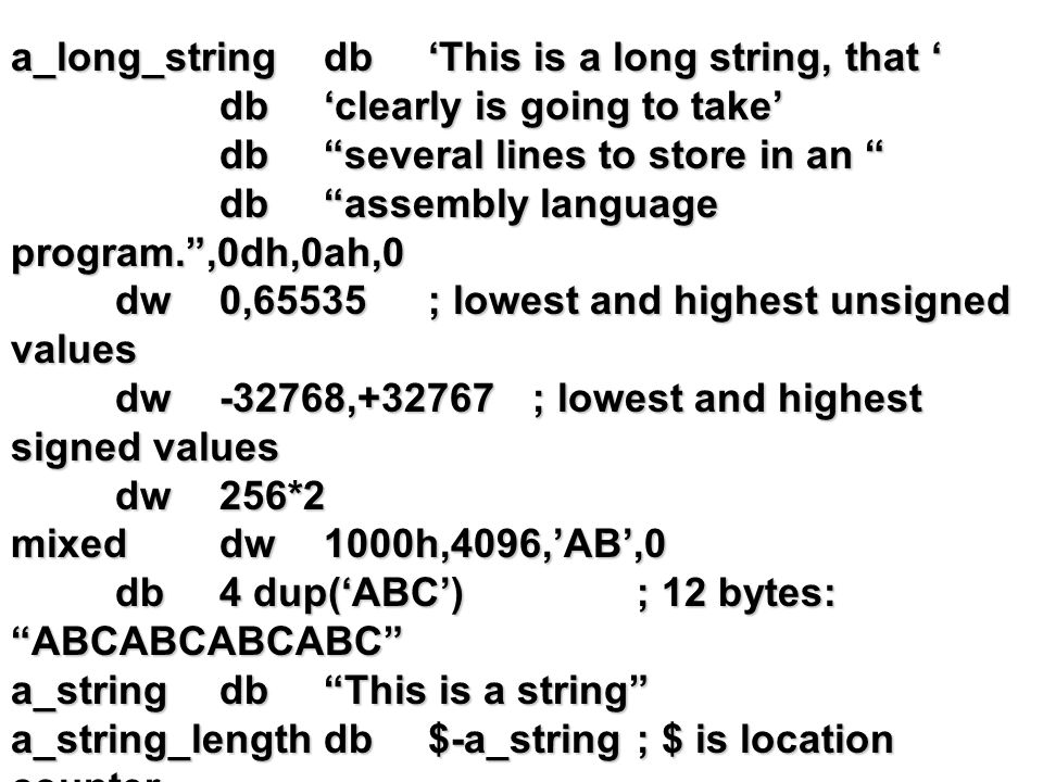 a_long_stringdb‘This is a long string, that ‘ db‘clearly is going to take’ db several lines to store in an db assembly language program. ,0dh,0ah,0 dw0,65535; lowest and highest unsigned values dw-32768,+32767; lowest and highest signed values dw256*2 mixeddw1000h,4096,’AB’,0 db4 dup(‘ABC’); 12 bytes: ABCABCABCABC a_stringdb This is a string a_string_lengthdb$-a_string; $ is location counter