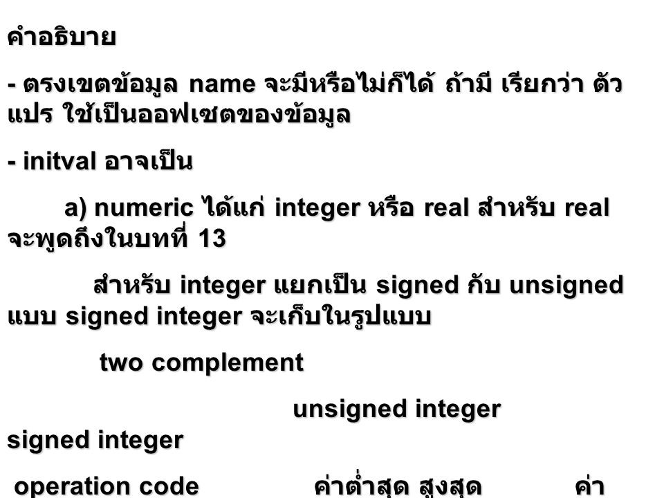 คำอธิบาย - ตรงเขตข้อมูล name จะมีหรือไม่ก็ได้ ถ้ามี เรียกว่า ตัว แปร ใช้เป็นออฟเซตของข้อมูล - initval อาจเป็น a) numeric ได้แก่ integer หรือ real สำหรับ real จะพูดถึงในบทที่ 13 a) numeric ได้แก่ integer หรือ real สำหรับ real จะพูดถึงในบทที่ 13 สำหรับ integer แยกเป็น signed กับ unsigned แบบ signed integer จะเก็บในรูปแบบ สำหรับ integer แยกเป็น signed กับ unsigned แบบ signed integer จะเก็บในรูปแบบ two complement two complement unsigned integer signed integer unsigned integer signed integer operation code ค่าต่ำสุด สูงสุด ค่า ต่ำสุด สูงสุด operation code ค่าต่ำสุด สูงสุด ค่า ต่ำสุด สูงสุด db db dw เก็บแบบ little endian dw เก็บแบบ little endian
