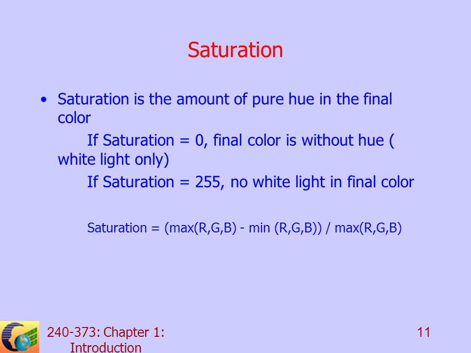 : Chapter 1: Introduction 11 Saturation Saturation is the amount of pure hue in the final color If Saturation = 0, final color is without hue ( white light only) If Saturation = 255, no white light in final color Saturation = (max(R,G,B) - min (R,G,B)) / max(R,G,B)