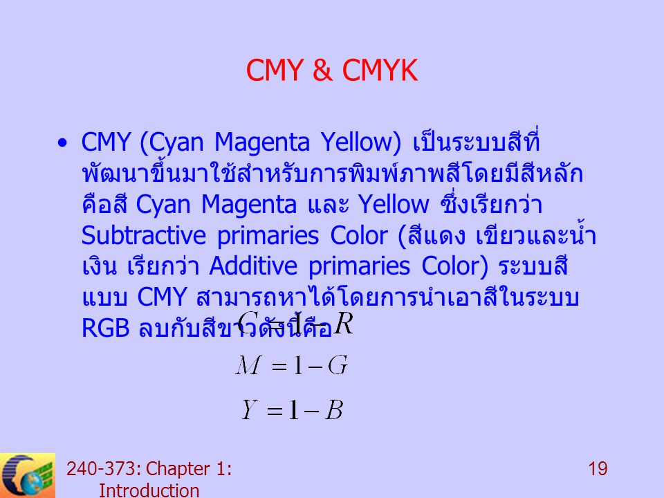 : Chapter 1: Introduction 19 CMY & CMYK CMY (Cyan Magenta Yellow) เป็นระบบสีที่ พัฒนาขึ้นมาใช้สำหรับการพิมพ์ภาพสีโดยมีสีหลัก คือสี Cyan Magenta และ Yellow ซึ่งเรียกว่า Subtractive primaries Color ( สีแดง เขียวและน้ำ เงิน เรียกว่า Additive primaries Color) ระบบสี แบบ CMY สามารถหาได้โดยการนำเอาสีในระบบ RGB ลบกับสีขาวดังนี้คือ