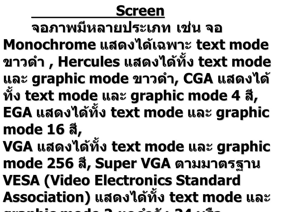 Screen จอภาพมีหลายประเภท เช่น จอ Monochrome แสดงได้เฉพาะ text mode ขาวดำ, Hercules แสดงได้ทั้ง text mode และ graphic mode ขาวดำ, CGA แสดงได้ ทั้ง text mode และ graphic mode 4 สี, EGA แสดงได้ทั้ง text mode และ graphic mode 16 สี, VGA แสดงได้ทั้ง text mode และ graphic mode 256 สี, Super VGA ตามมาตรฐาน VESA (Video Electronics Standard Association) แสดงได้ทั้ง text mode และ graphic mode 2 ยกกำลัง 24 หรือ ประมาณ 16 ล้าน สี จอภาพทั้งหมดที่กล่าวมาเป็นแบบ raster display ซึ่งมีหลักการทำงาน ดังนี้