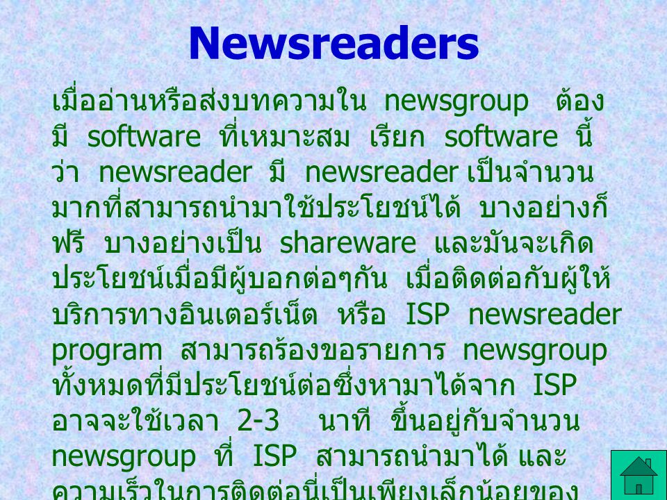 Newsreaders เมื่ออ่านหรือส่งบทความใน newsgroup ต้อง มี software ที่เหมาะสม เรียก software นี้ ว่า newsreader มี newsreader เป็นจำนวน มากที่สามารถนำมาใช้ประโยชน์ได้ บางอย่างก็ ฟรี บางอย่างเป็น shareware และมันจะเกิด ประโยชน์เมื่อมีผู้บอกต่อๆกัน เมื่อติดต่อกับผู้ให้ บริการทางอินเตอร์เน็ต หรือ ISP newsreader program สามารถร้องขอรายการ newsgroup ทั้งหมดที่มีประโยชน์ต่อซึ่งหามาได้จาก ISP อาจจะใช้เวลา 2-3 นาที ขึ้นอยู่กับจำนวน newsgroup ที่ ISP สามารถนำมาได้ และ ความเร็วในการติดต่อนี่เป็นเพียงเล็กน้อยของ newsgroup ที่มีประโยชน์ที่หามาได้ผ่านทาง ISP