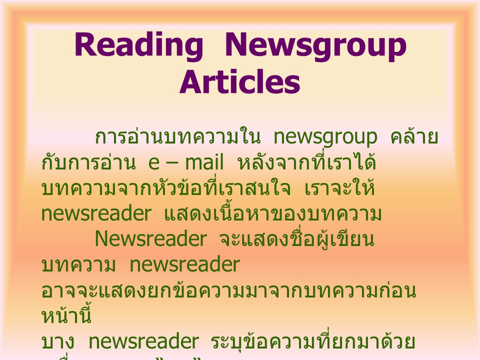 Reading Newsgroup Articles การอ่านบทความใน newsgroup คล้าย กับการอ่าน e – mail หลังจากที่เราได้ บทความจากหัวข้อที่เราสนใจ เราจะให้ newsreader แสดงเนื้อหาของบทความ Newsreader จะแสดงชื่อผู้เขียน บทความ newsreader อาจจะแสดงยกข้อความมาจากบทความก่อน หน้านี้ บาง newsreader ระบุข้อความที่ยกมาด้วย เครื่องหมาย > ที่ด้านซ้ายของข้อความ อีกอย่างอาจจะแสดง ข้อความเป็นตัวเอียง ดูจากตัวอย่าง