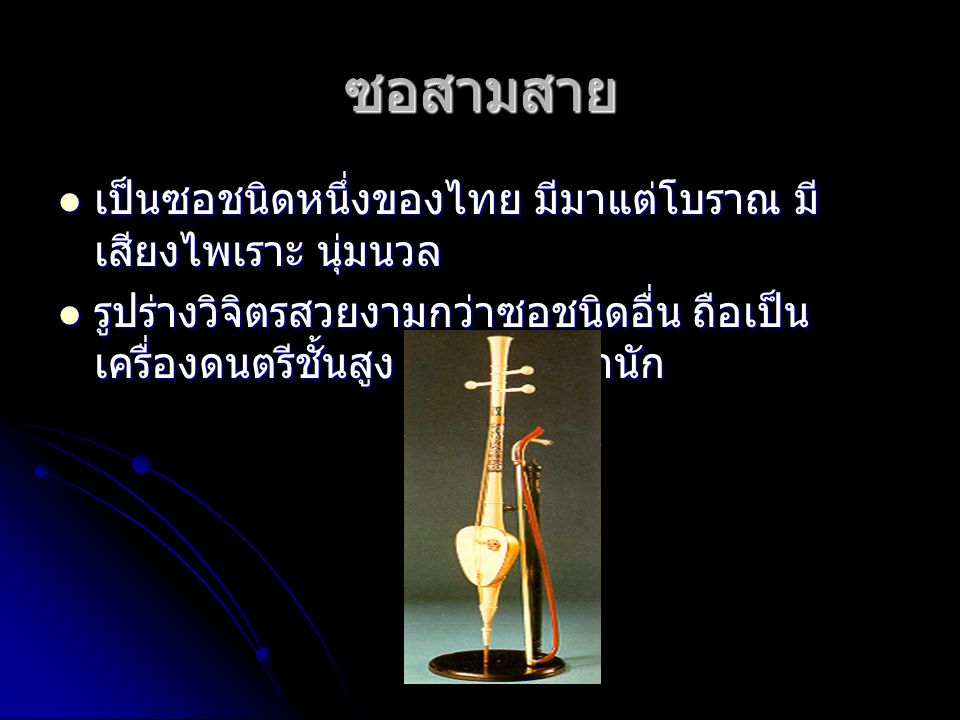 ซอสามสาย เป็นซอชนิดหนึ่งของไทย มีมาแต่โบราณ มี เสียงไพเราะ นุ่มนวล เป็นซอชนิดหนึ่งของไทย มีมาแต่โบราณ มี เสียงไพเราะ นุ่มนวล รูปร่างวิจิตรสวยงามกว่าซอชนิดอื่น ถือเป็น เครื่องดนตรีชั้นสูง ใช้ในราชสำนัก รูปร่างวิจิตรสวยงามกว่าซอชนิดอื่น ถือเป็น เครื่องดนตรีชั้นสูง ใช้ในราชสำนัก