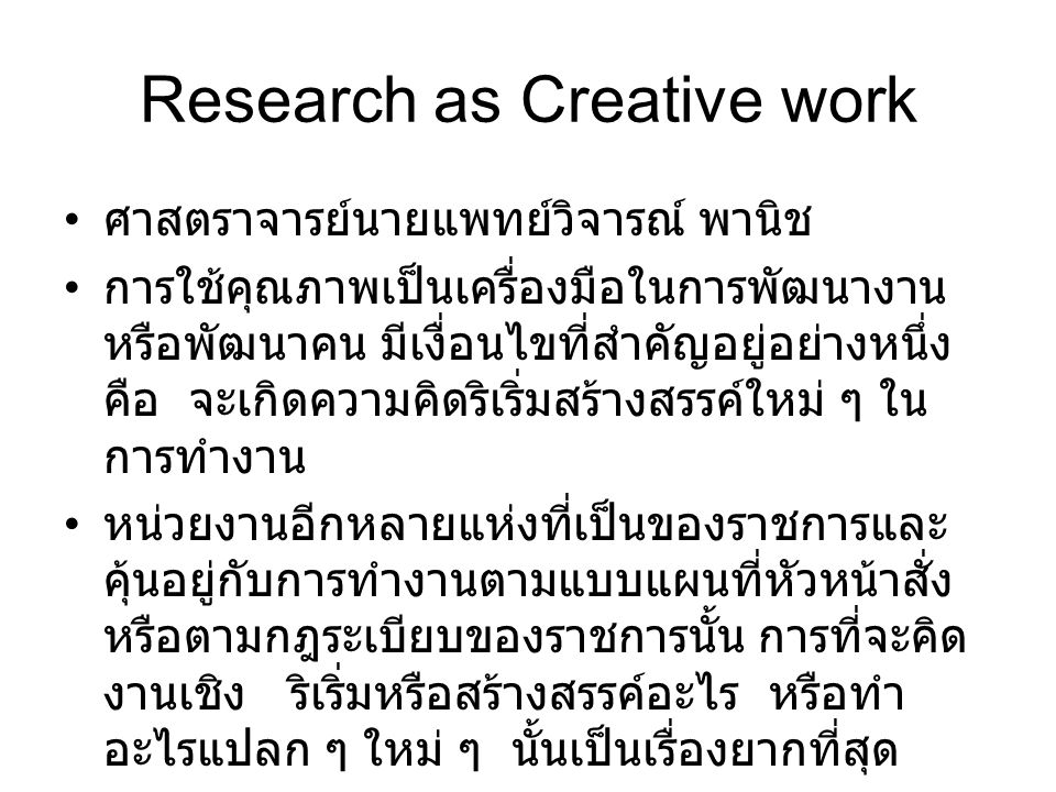 Research as Creative work ศาสตราจารย์นายแพทย์วิจารณ์ พานิช การใช้คุณภาพเป็นเครื่องมือในการพัฒนางาน หรือพัฒนาคน มีเงื่อนไขที่สำคัญอยู่อย่างหนึ่ง คือ จะเกิดความคิดริเริ่มสร้างสรรค์ใหม่ ๆ ใน การทำงาน หน่วยงานอีกหลายแห่งที่เป็นของราชการและ คุ้นอยู่กับการทำงานตามแบบแผนที่หัวหน้าสั่ง หรือตามกฎระเบียบของราชการนั้น การที่จะคิด งานเชิง ริเริ่มหรือสร้างสรรค์อะไร หรือทำ อะไรแปลก ๆ ใหม่ ๆ นั้นเป็นเรื่องยากที่สุด
