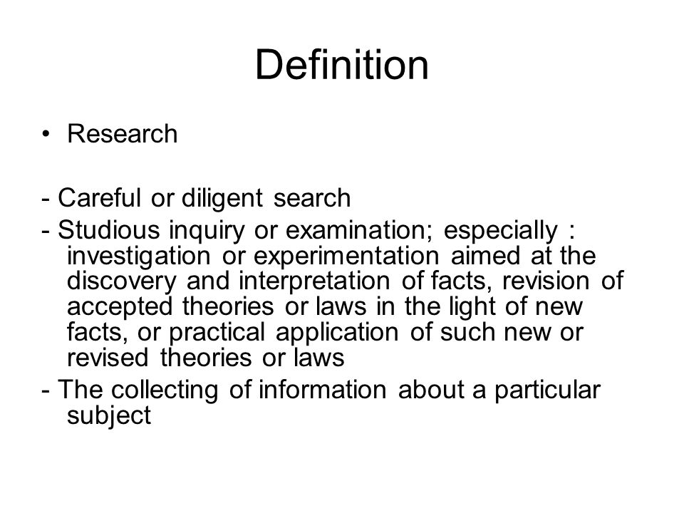 Definition Research - Careful or diligent search - Studious inquiry or examination; especially : investigation or experimentation aimed at the discovery and interpretation of facts, revision of accepted theories or laws in the light of new facts, or practical application of such new or revised theories or laws - The collecting of information about a particular subject