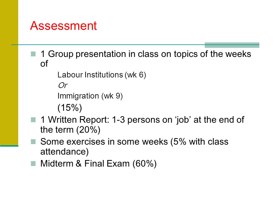 Assessment 1 Group presentation in class on topics of the weeks of Labour Institutions (wk 6) Or Immigration (wk 9) (15%) 1 Written Report: 1-3 persons on ‘job’ at the end of the term (20%) Some exercises in some weeks (5% with class attendance) Midterm & Final Exam (60%)