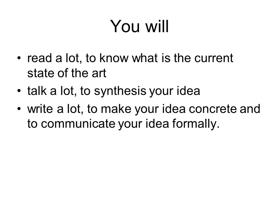 You will read a lot, to know what is the current state of the art talk a lot, to synthesis your idea write a lot, to make your idea concrete and to communicate your idea formally.