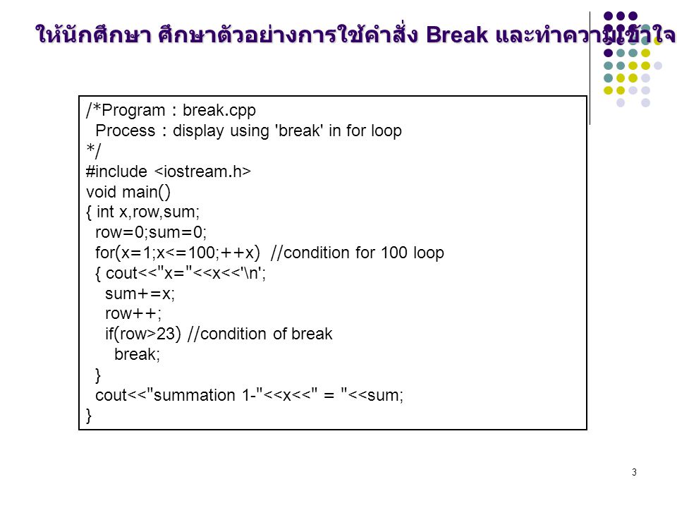 3 /*Program : break.cpp Process : display using break in for loop */ #include void main() { int x,row,sum; row=0;sum=0; for(x=1;x<=100;++x) //condition for 100 loop { cout<< x= <<x<< \n ; sum+=x; row++; if(row>23) //condition of break break; } cout<< summation 1- <<x<< = <<sum; } ให้นักศึกษา ศึกษาตัวอย่างการใช้คำสั่ง Break และทำความเข้าใจ