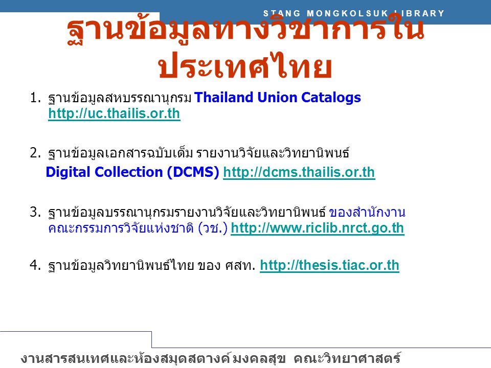 S T A N G M O N G K O L S U K L I B R A R Y งานสารสนเทศและห้องสมุดสตางค์ มงคลสุข คณะวิทยาศาสตร์ มหาวิทยาลัยมหิดล   ฐานข้อมูลทางวิชาการใน ประเทศไทย 1.ฐานข้อมูลสหบรรณานุกรม Thailand Union Catalogs   2.ฐานข้อมูลเอกสารฉบับเต็ม รายงานวิจัยและวิทยานิพนธ์ Digital Collection (DCMS) h ttp://dcms.thailis.or.th 3.ฐานข้อมูลบรรณานุกรมรายงานวิจัยและวิทยานิพนธ์ ของสำนักงาน คณะกรรมการวิจัยแห่งชาติ (วช.) h ttp://  4.ฐานข้อมูลวิทยานิพนธ์ไทย ของ ศสท.