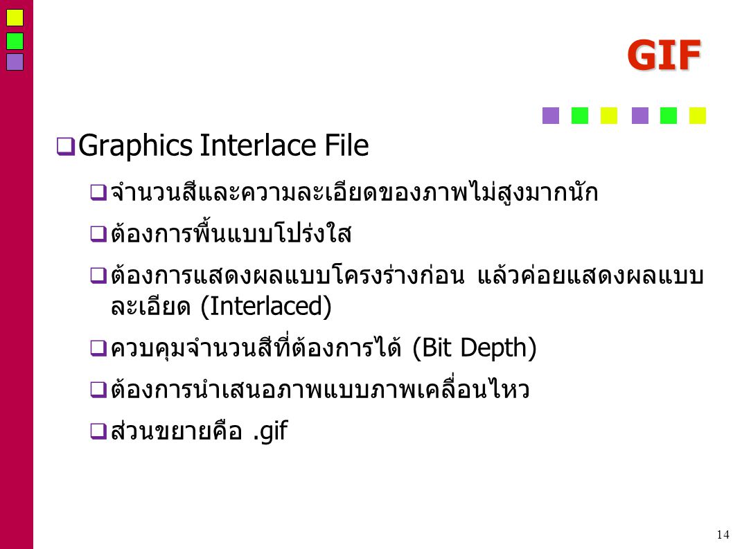 14 GIF  Graphics Interlace File  จำนวนสีและความละเอียดของภาพไม่สูงมากนัก  ต้องการพื้นแบบโปร่งใส  ต้องการแสดงผลแบบโครงร่างก่อน แล้วค่อยแสดงผลแบบ ละเอียด (Interlaced)  ควบคุมจำนวนสีที่ต้องการได้ (Bit Depth)  ต้องการนำเสนอภาพแบบภาพเคลื่อนไหว  ส่วนขยายคือ.gif