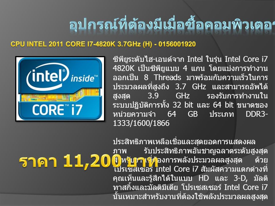 ซีพียูระดับไฮ - เอนด์จาก Intel ในรุ่น Intel Core i7 4820K เป็นซีพียูแบบ 4 แกน โดยแบ่งการทำงาน ออกเป็น 8 Threads มาพร้อมกับความเร็วในการ ประมวลผลที่สูงถึง 3.7 GHz และสามารถอัพได้ สูงสุด 3.9 GHz รองรับการทำงานใน ระบบปฏิบัติการทั้ง 32 bit และ 64 bit ขนาดของ หน่วยความจำ 64 GB ประเภท DDR /1600/1866 ประสิทธิภาพเหลือเชื่อและสุดยอดการแสดงผล ภาพ รับประสิทธิภาพอันชาญฉลาดระดับสูงสุด สำหรับงานที่ต้องการพลังประมวลผลสูงสุด ด้วย โปรเซสเซอร์ Intel Core i7 สัมผัสความแตกต่างที่ คุณเห็นและรู้สึกได้ในแบบ HD และ 3-D, มัลติ ทาสกิ้งและมัลติมีเดีย โปรเซสเซอร์ Intel Core i7 นั้นเหมาะสำหรับงานที่ต้องใช้พลังประมวลผลสูงสุด