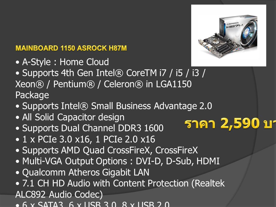 A-Style : Home Cloud Supports 4th Gen Intel® CoreTM i7 / i5 / i3 / Xeon® / Pentium® / Celeron® in LGA1150 Package Supports Intel® Small Business Advantage 2.0 All Solid Capacitor design Supports Dual Channel DDR x PCIe 3.0 x16, 1 PCIe 2.0 x16 Supports AMD Quad CrossFireX, CrossFireX Multi-VGA Output Options : DVI-D, D-Sub, HDMI Qualcomm Atheros Gigabit LAN 7.1 CH HD Audio with Content Protection (Realtek ALC892 Audio Codec) 6 x SATA3, 6 x USB 3.0, 8 x USB 2.0 Supports A-Tuning, XFast 555, Easy Driver Installer, FAN-Tastic Tuning, USB Key