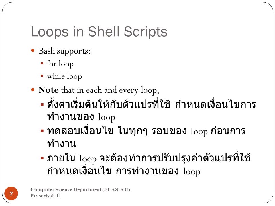 Loops in Shell Scripts Bash supports:  for loop  while loop Note that in each and every loop,  ตั้งค่าเริ่มต้นให้กับตัวแปรที่ใช้ กำหนดเงื่อนไขการ ทำงานของ loop  ทดสอบเงื่อนไข ในทุกๆ รอบของ loop ก่อนการ ทำงาน  ภายใน loop จะต้องทำการปรับปรุงค่าตัวแปรที่ใช้ กำหนดเงื่อนไข การทำงานของ loop Computer Science Department (FLAS-KU) - Prasertsak U.