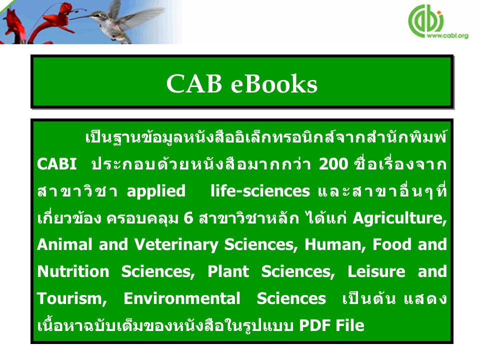 CAB eBooks เป็นฐานข้อมูลหนังสืออิเล็กทรอนิกส์จากสำนักพิมพ์ CABI ประกอบด้วยหนังสือมากกว่า 200 ชื่อเรื่องจาก สาขาวิชา applied life-sciences และสาขาอื่นๆที่ เกี่ยวข้อง ครอบคลุม 6 สาขาวิชาหลัก ได้แก่ Agriculture, Animal and Veterinary Sciences, Human, Food and Nutrition Sciences, Plant Sciences, Leisure and Tourism, Environmental Sciences เป็นต้น แสดง เนื้อหาฉบับเต็มของหนังสือในรูปแบบ PDF File