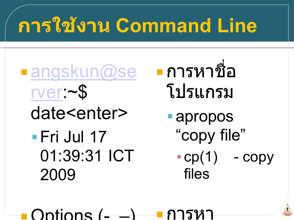 การใช้งาน Command Line  rver:~$ date rver  Fri Jul 17 01:39:31 ICT 2009  Options (-, –)  cp -R dir1 dir2  การหาชื่อ โปรแกรม  apropos copy file ▪cp(1) - copy files  การหา วิธีการใช้งาน ของโปรแกรม  man cp