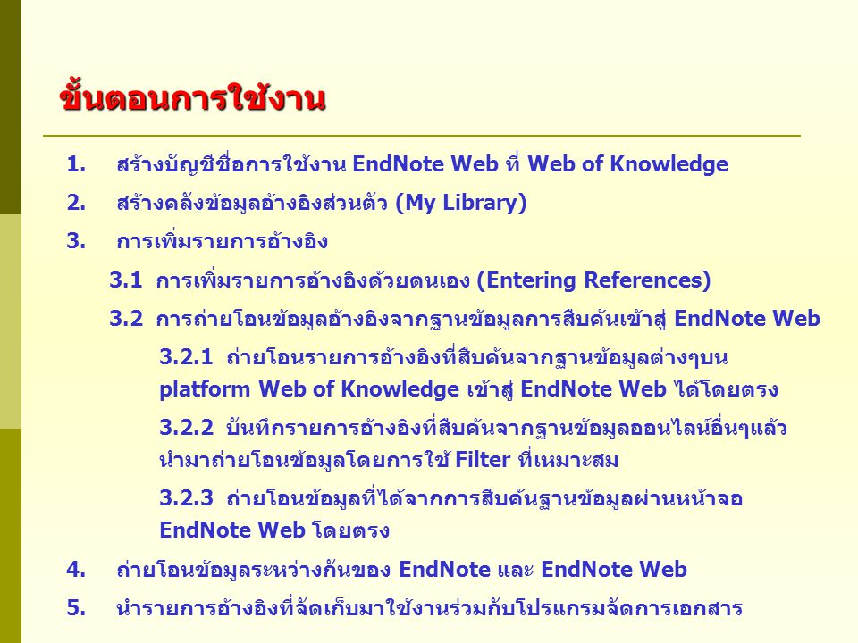 1.สร้างบัญชีชื่อการใช้งาน EndNote Web ที่ Web of Knowledge 2.สร้างคลังข้อมูลอ้างอิงส่วนตัว (My Library) 3.การเพิ่มรายการอ้างอิง 3.1 การเพิ่มรายการอ้างอิงด้วยตนเอง (Entering References) 3.2 การถ่ายโอนข้อมูลอ้างอิงจากฐานข้อมูลการสืบค้นเข้าสู่ EndNote Web ถ่ายโอนรายการอ้างอิงที่สืบค้นจากฐานข้อมูลต่างๆบน platform Web of Knowledge เข้าสู่ EndNote Web ได้โดยตรง บันทึกรายการอ้างอิงที่สืบค้นจากฐานข้อมูลออนไลน์อื่นๆแล้ว นำมาถ่ายโอนข้อมูลโดยการใช้ Filter ที่เหมาะสม ถ่ายโอนข้อมูลที่ได้จากการสืบค้นฐานข้อมูลผ่านหน้าจอ EndNote Web โดยตรง 4.ถ่ายโอนข้อมูลระหว่างกันของ EndNote และ EndNote Web 5.นำรายการอ้างอิงที่จัดเก็บมาใช้งานร่วมกับโปรแกรมจัดการเอกสาร ขั้นตอนการใช้งาน