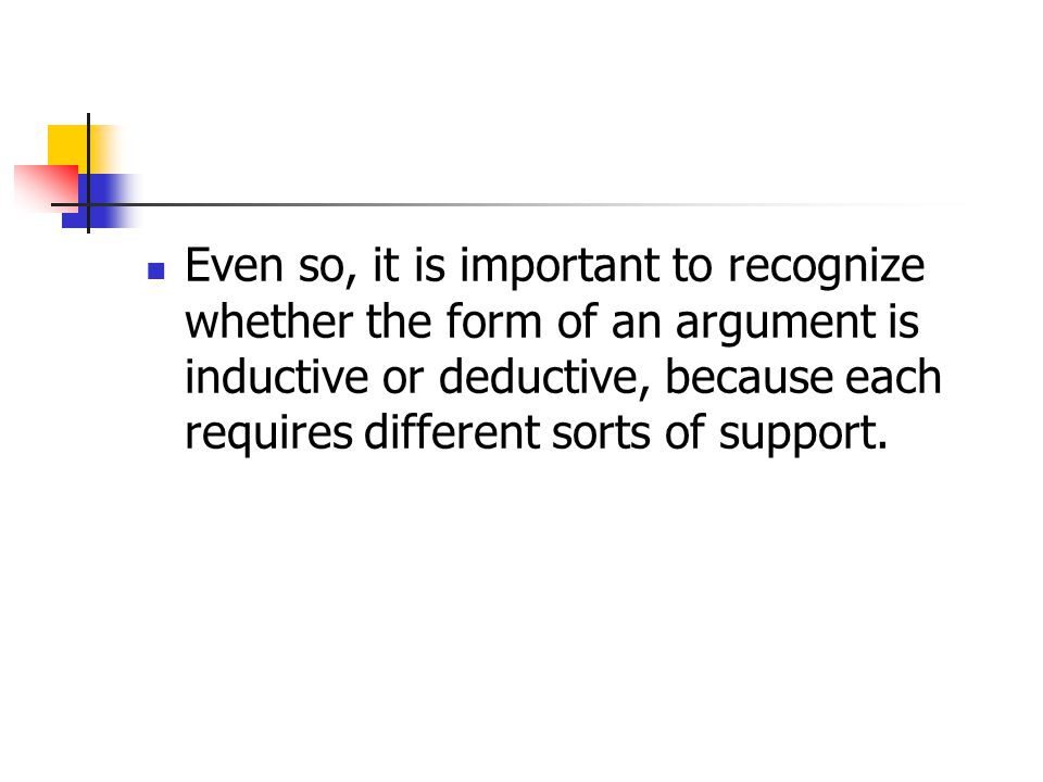 Even so, it is important to recognize whether the form of an argument is inductive or deductive, because each requires different sorts of support.
