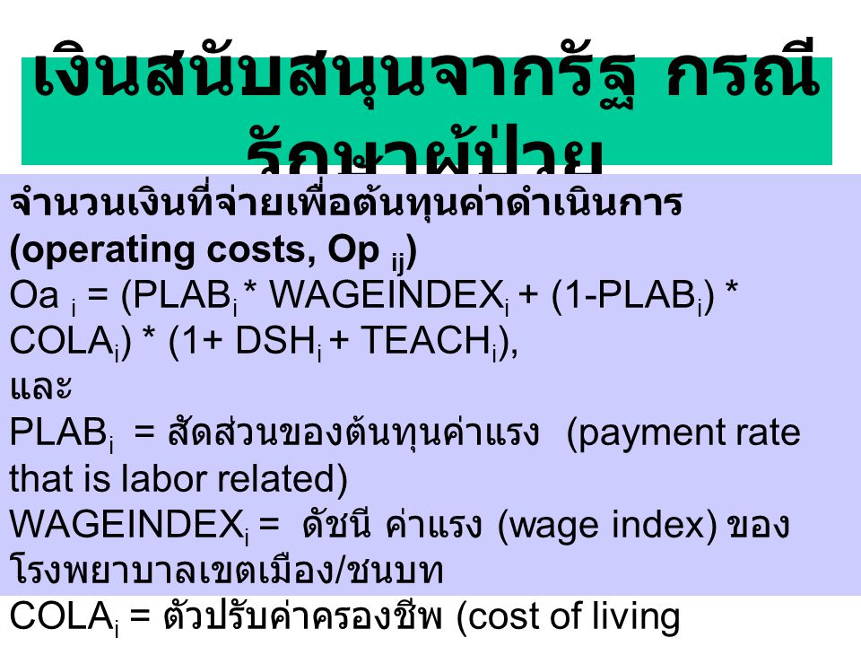 เงินสนับสนุนจากรัฐ กรณี รักษาผู้ป่วย จำนวนเงินที่จ่ายเพื่อต้นทุนค่าดำเนินการ (operating costs, Op ij ) Oa i = (PLAB i * WAGEINDEX i + (1-PLAB i ) * COLA i ) * (1+ DSH i + TEACH i ), และ PLAB i = สัดส่วนของต้นทุนค่าแรง (payment rate that is labor related) WAGEINDEX i = ดัชนี ค่าแรง (wage index) ของ โรงพยาบาลเขตเมือง / ชนบท COLA i = ตัวปรับค่าครองชีพ (cost of living adjustment) DSH i = ตัวปรับสำหรับสัดส่วนคนจน (payment factor for disproportional share) TEACH i = ตัวปรับสำหรับการเรียนการสอน (indirect cost of medical education) TEACH i = 1.89*((1+ (interns + residents) /beds) * )).