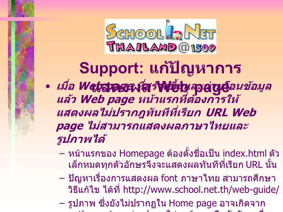 เมื่อ Web page ที่สร้างขึ้นและถ่ายโอนข้อมูล แล้ว Web page หน้าแรกที่ต้องการให้ แสดงผลไม่ปรากฎทันทีที่เรียก URL Web page ไม่สามารถแสดงผลภาษาไทยและ รูปภาพได้ – หน้าแรกของ Homepage ต้องตั้งชื่อเป็น index.html ตัว เล็กหมดทุกตัวอักษรจึงจะแสดงผลทันทีที่เรียก URL นั้น – ปัญหาเรื่องการแสดงผล font ภาษาไทย สามารถศึกษา วิธีแก้ไข ได้ที่   – รูปภาพ ซึ่งยังไม่ปรากฏใน Home page อาจเกิดจาก path ของตำแหน่งรูปภาพไม่ถูกต้อง หรือตัวอักษรชื่อ file รูปภาพ เป็นอักษรตัวเล็กหรือตัวใหญ่ไม่ตรงกัน Support: แก้ปัญหาการ แสดงผล Web page