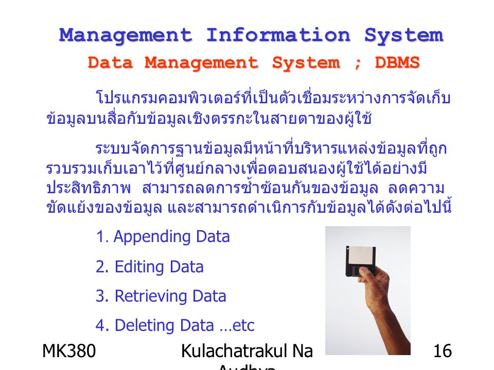 MK380Kulachatrakul Na Audhya 16 Management Information System Data Management System ; DBMS โปรแกรมคอมพิวเตอร์ที่เป็นตัวเชื่อมระหว่างการจัดเก็บ ข้อมูลบนสื่อกับข้อมูลเชิงตรรกะในสายตาของผู้ใช้ ระบบจัดการฐานข้อมูลมีหน้าที่บริหารแหล่งข้อมูลที่ถูก รวบรวมเก็บเอาไว้ที่ศูนย์กลางเพื่อตอบสนองผู้ใช้ได้อย่างมี ประสิทธิภาพ สามารถลดการซ้ำซ้อนกันของข้อมูล ลดความ ขัดแย้งของข้อมูล และสามารถดำเนิการกับข้อมูลได้ดังต่อไปนี้ 1.